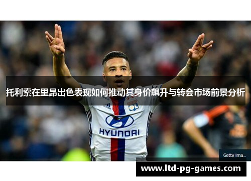 托利索在里昂出色表现如何推动其身价飙升与转会市场前景分析