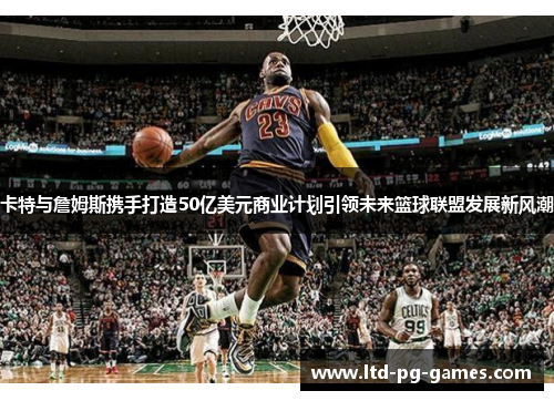 卡特与詹姆斯携手打造50亿美元商业计划引领未来篮球联盟发展新风潮