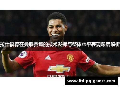 拉什福德在曼联赛场的技术发挥与整体水平表现深度解析