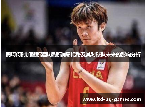 周琦何时加盟新疆队最新消息揭秘及其对球队未来的影响分析