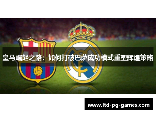 皇马崛起之路:如何打破巴萨成功模式重塑辉煌策略 皇马崛起之路:如何打破巴萨成功模式重塑辉煌策略