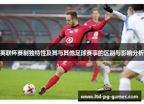 英联杯赛制独特性及其与其他足球赛事的区别与影响分析